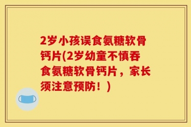 2岁小孩误食氨糖软骨钙片(2岁幼童不慎吞食氨糖软骨钙片，家长须注意预防！)