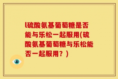 l硫酸氨基葡萄糖是否能与乐松一起服用(硫酸氨基葡萄糖与乐松能否一起服用？)