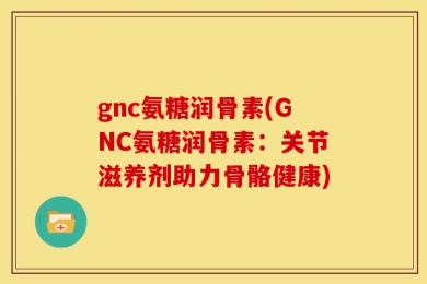 gnc氨糖润骨素(GNC氨糖润骨素：关节滋养剂助力骨骼健康)