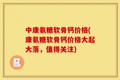中康氨糖软骨钙价格(康氨糖软骨钙价格大起大落，值得关注)