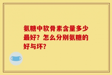 氨糖中软骨素含量多少最好？怎么分别氨糖的好与坏？