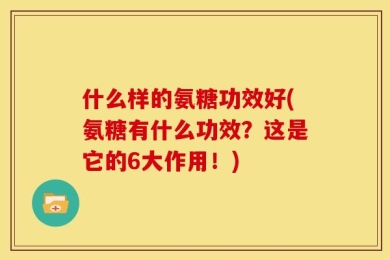 什么样的氨糖功效好(氨糖有什么功效？这是它的6大作用！)