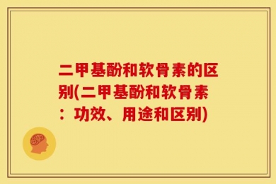 二甲基酚和软骨素的区别(二甲基酚和软骨素：功效、用途和区别)