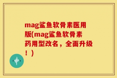 mag鲨鱼软骨素医用版(mag鲨鱼软骨素药用型改名，全面升级！)