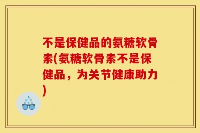 不是保健品的氨糖软骨素(氨糖软骨素不是保健品，为关节健康助力)