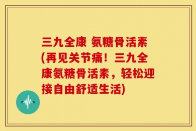 三九全康 氨糖骨活素(再见关节痛！三九全康氨糖骨活素，轻松迎接自由舒适生活)