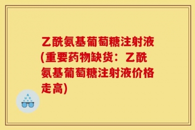 乙酰氨基葡萄糖注射液(重要药物缺货：乙酰氨基葡萄糖注射液价格走高)