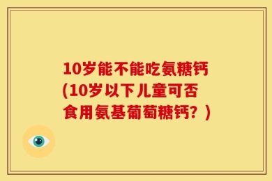 10岁能不能吃氨糖钙(10岁以下儿童可否食用氨基葡萄糖钙？)