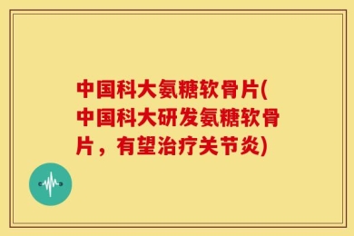 中国科大氨糖软骨片(中国科大研发氨糖软骨片，有望治疗关节炎)