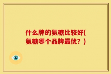 什么牌的氨糖比较好(氨糖哪个品牌最优？)