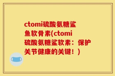 ctomi硫酸氨糖鲨鱼软骨素(ctomi硫酸氨糖鲨软素：保护关节健康的关键！)