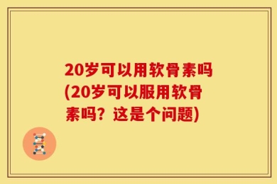 20岁可以用软骨素吗(20岁可以服用软骨素吗？这是个问题)