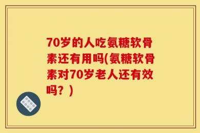 70岁的人吃氨糖软骨素还有用吗(氨糖软骨素对70岁老人还有效吗？)