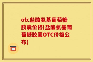otc盐酸氨基葡萄糖胶囊价格(盐酸氨基葡萄糖胶囊OTC价格公布)