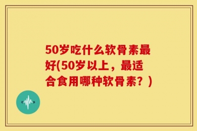50岁吃什么软骨素最好(50岁以上，最适合食用哪种软骨素？)