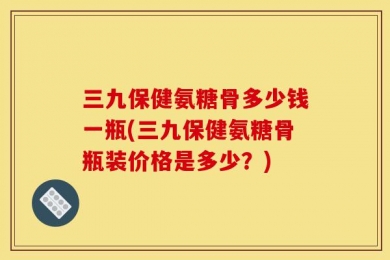 三九保健氨糖骨多少钱一瓶(三九保健氨糖骨瓶装价格是多少？)