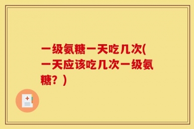 一级氨糖一天吃几次(一天应该吃几次一级氨糖？)