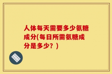 人体每天需要多少氨糖成分(每日所需氨糖成分是多少？)