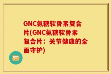 GNC氨糖软骨素复合片(GNC氨糖软骨素复合片：关节健康的全面守护)