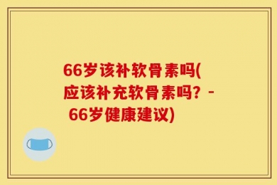 66岁该补软骨素吗(应该补充软骨素吗？- 66岁健康建议)