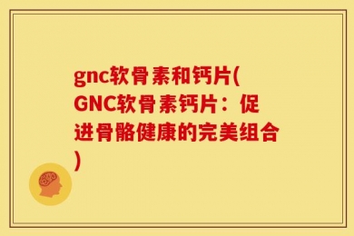 gnc软骨素和钙片(GNC软骨素钙片：促进骨骼健康的完美组合)