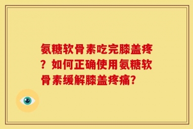 氨糖软骨素吃完膝盖疼？如何正确使用氨糖软骨素缓解膝盖疼痛？
