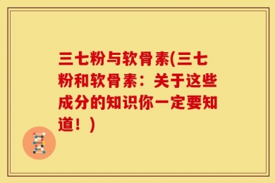 三七粉与软骨素(三七粉和软骨素：关于这些成分的知识你一定要知道！)