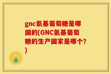 gnc氨基葡萄糖是哪国的(GNC氨基葡萄糖的生产国家是哪个？)
