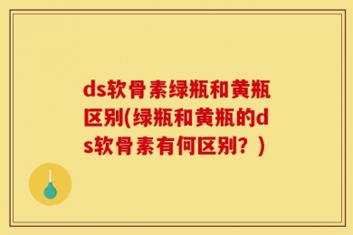 ds软骨素绿瓶和黄瓶区别(绿瓶和黄瓶的ds软骨素有何区别？)