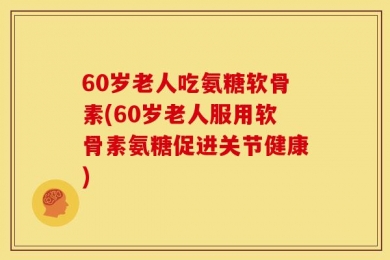 60岁老人吃氨糖软骨素(60岁老人服用软骨素氨糖促进关节健康)