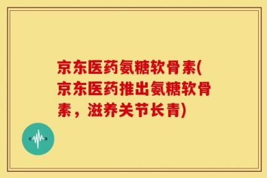 京东医药氨糖软骨素(京东医药推出氨糖软骨素，滋养关节长青)