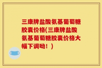 三康牌盐酸氨基葡萄糖胶囊价格(三康牌盐酸氨基葡萄糖胶囊价格大幅下调呦！)