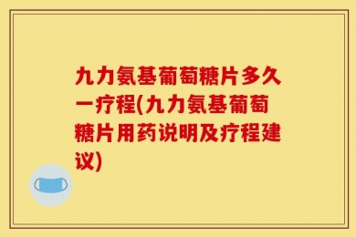 九力氨基葡萄糖片多久一疗程(九力氨基葡萄糖片用药说明及疗程建议)