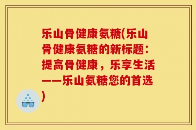 乐山骨健康氨糖(乐山骨健康氨糖的新标题：提高骨健康，乐享生活——乐山氨糖您的首选)