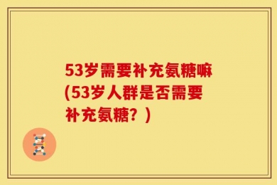 53岁需要补充氨糖嘛(53岁人群是否需要补充氨糖？)
