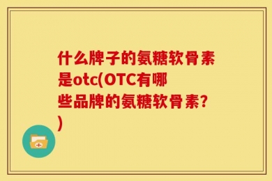 什么牌子的氨糖软骨素是otc(OTC有哪些品牌的氨糖软骨素？)