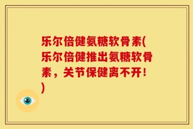 乐尔倍健氨糖软骨素(乐尔倍健推出氨糖软骨素，关节保健离不开！)