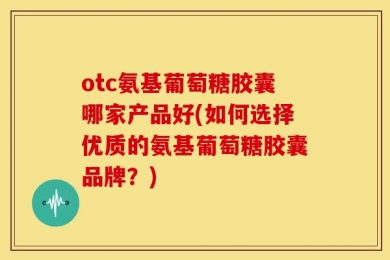 otc氨基葡萄糖胶囊哪家产品好(如何选择优质的氨基葡萄糖胶囊品牌？)