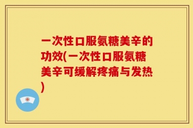 一次性口服氨糖美辛的功效(一次性口服氨糖美辛可缓解疼痛与发热)