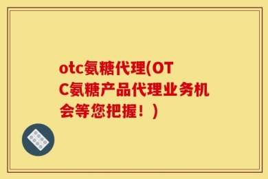 otc氨糖代理(OTC氨糖产品代理业务机会等您把握！)