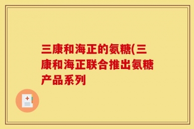 三康和海正的氨糖(三康和海正联合推出氨糖产品系列