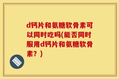 d钙片和氨糖软骨素可以同时吃吗(能否同时服用d钙片和氨糖软骨素？)