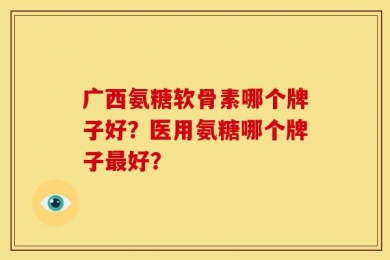广西氨糖软骨素哪个牌子好？医用氨糖哪个牌子最好？