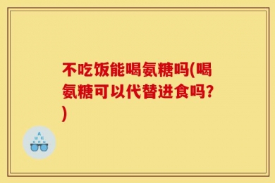 不吃饭能喝氨糖吗(喝氨糖可以代替进食吗？)