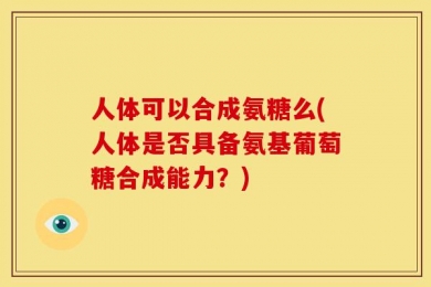 人体可以合成氨糖么(人体是否具备氨基葡萄糖合成能力？)