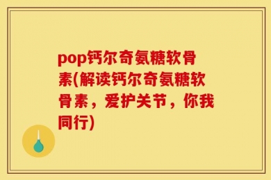 pop钙尔奇氨糖软骨素(解读钙尔奇氨糖软骨素，爱护关节，你我同行)