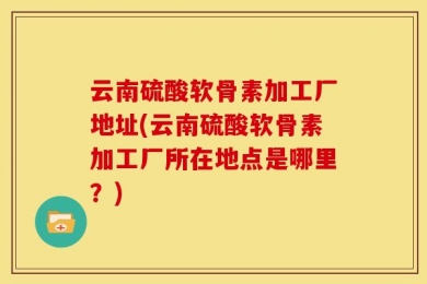 云南硫酸软骨素加工厂地址(云南硫酸软骨素加工厂所在地点是哪里？)