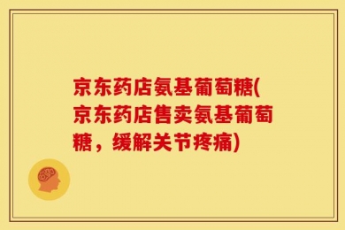 京东药店氨基葡萄糖(京东药店售卖氨基葡萄糖，缓解关节疼痛)