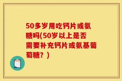 50多岁用吃钙片或氨糖吗(50岁以上是否需要补充钙片或氨基葡萄糖？)