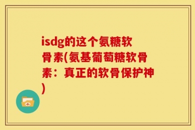 isdg的这个氨糖软骨素(氨基葡萄糖软骨素：真正的软骨保护神)